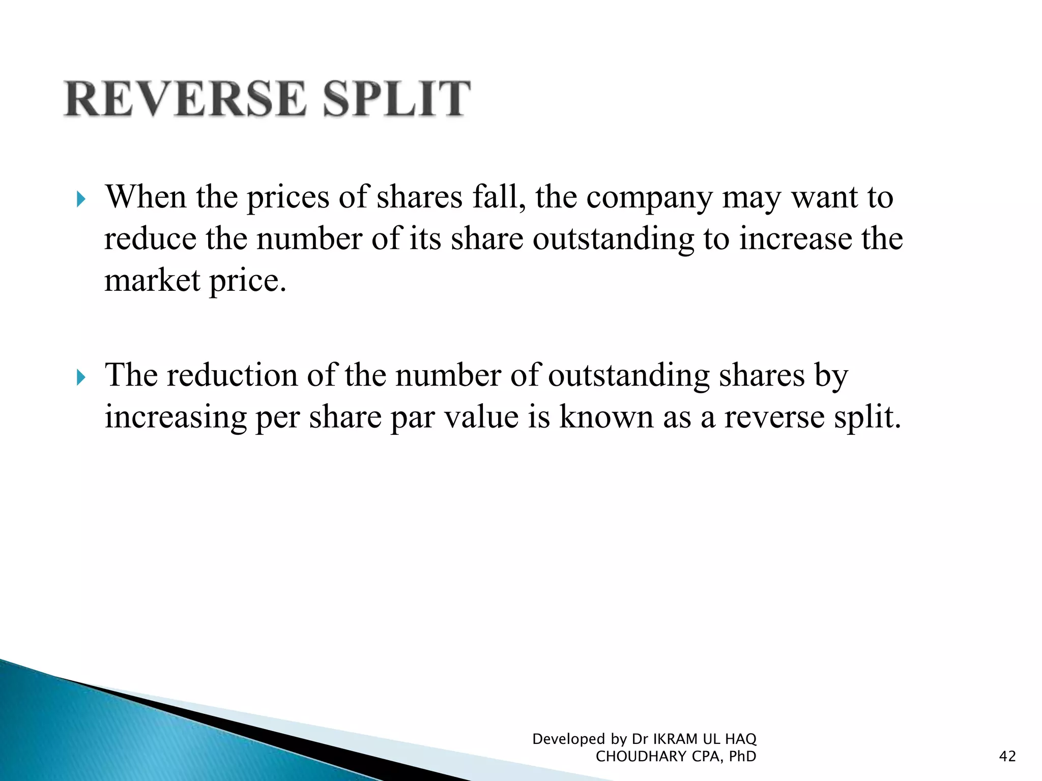  When the prices of shares fall, the company may want to
reduce the number of its share outstanding to increase the
market price.
 The reduction of the number of outstanding shares by
increasing per share par value is known as a reverse split.
Developed by Dr IKRAM UL HAQ
CHOUDHARY CPA, PhD 42
 