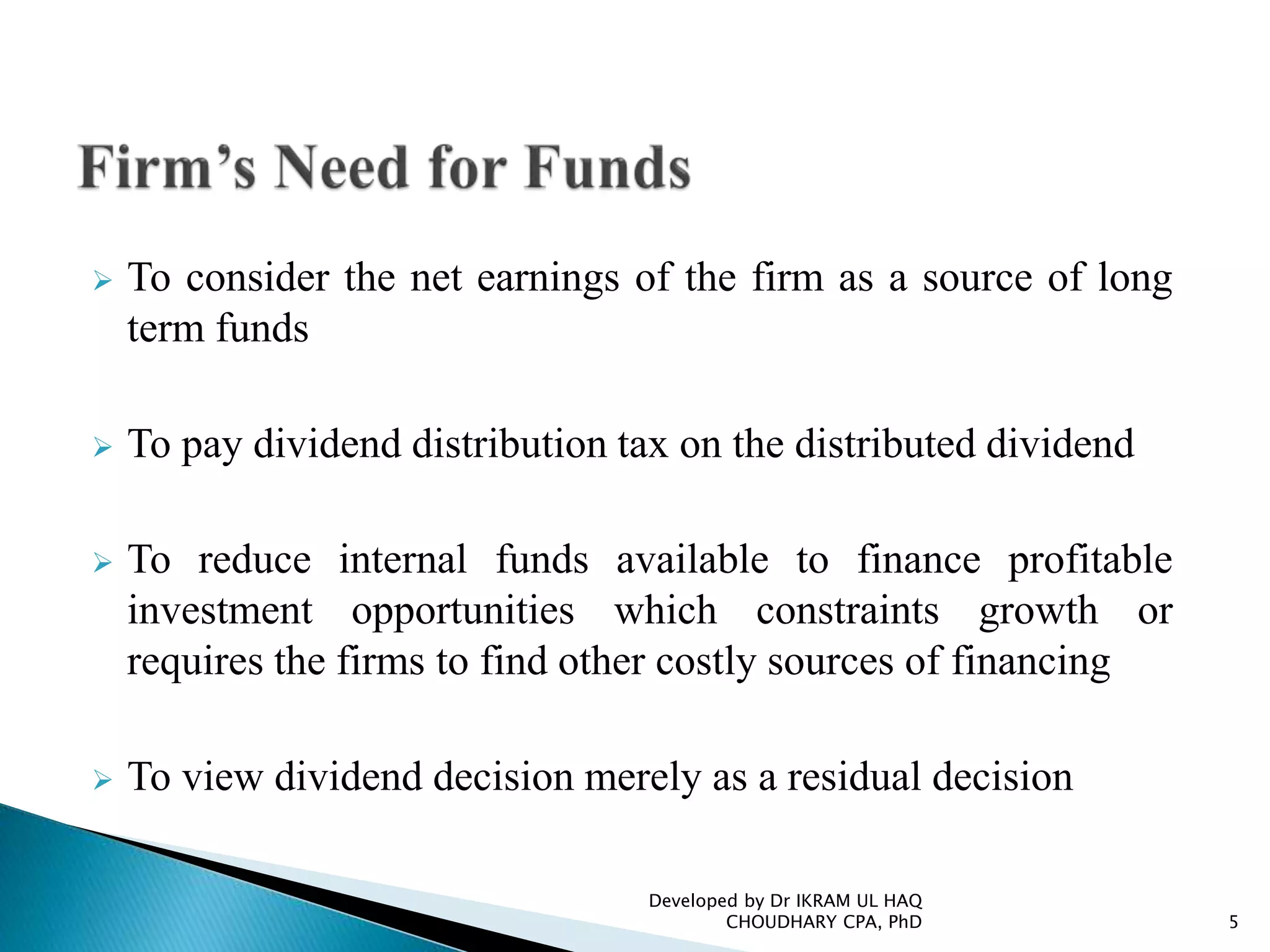  To consider the net earnings of the firm as a source of long
term funds
 To pay dividend distribution tax on the distributed dividend
 To reduce internal funds available to finance profitable
investment opportunities which constraints growth or
requires the firms to find other costly sources of financing
 To view dividend decision merely as a residual decision
Developed by Dr IKRAM UL HAQ
CHOUDHARY CPA, PhD 5
 