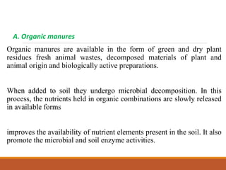 A. Organic manures
Organic manures are available in the form of green and dry plant
residues fresh animal wastes, decomposed materials of plant and
animal origin and biologically active preparations.
When added to soil they undergo microbial decomposition. In this
process, the nutrients held in organic combinations are slowly released
in available forms
improves the availability of nutrient elements present in the soil. It also
promote the microbial and soil enzyme activities.
 