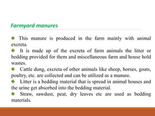 Farmyard manures
This manure is produced in the farm mainly with animal
excreta.
It is made up of the excreta of farm animals the litter or
bedding provided for them and miscellaneous farm and house hold
wastes.
Cattle dung, excreta of other animals like sheep, horses, goats,
poultry, etc. are collected and can be utilized as a manure.
Litter is a bedding material that is spread in animal houses and
the urine get absorbed into the bedding material.
Straw, sawdust, peat, dry leaves etc are used as bedding
materials.
 