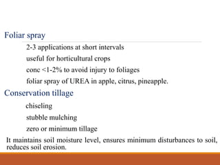 Foliar spray
2-3 applications at short intervals
useful for horticultural crops
conc <1-2% to avoid injury to foliages
foliar spray of UREA in apple, citrus, pineapple.
Conservation tillage
chiseling
stubble mulching
zero or minimum tillage
It maintains soil moisture level, ensures minimum disturbances to soil,
reduces soil erosion.
 