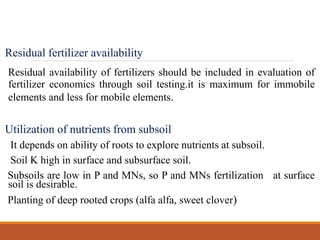 Residual fertilizer availability
Residual availability of fertilizers should be included in evaluation of
fertilizer economics through soil testing.it is maximum for immobile
elements and less for mobile elements.
Utilization of nutrients from subsoil
It depends on ability of roots to explore nutrients at subsoil.
Soil K high in surface and subsurface soil.
Subsoils are low in P and MNs, so P and MNs fertilization at surface
soil is desirable.
Planting of deep rooted crops (alfa alfa, sweet clover)
 