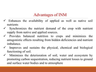 Advantages of INM
 Enhances the availability of applied as well as native soil
nutrients
 Synchronizes the nutrient demand of the crop with nutrient
supply from native and applied sources.
 Provides balanced nutrition to crops and minimizes the
antagonistic effects resulting from hidden deficiencies and nutrient
imbalance.
 Improves and sustains the physical, chemical and biological
functioning of soil.
 Minimizes the deterioration of soil, water and ecosystem by
promoting carbon sequestration, reducing nutrient losses to ground
and surface water bodies and to atmosphere
 