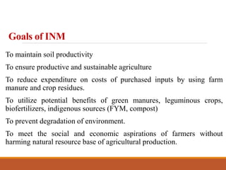 Goals of INM
To maintain soil productivity
To ensure productive and sustainable agriculture
To reduce expenditure on costs of purchased inputs by using farm
manure and crop residues.
To utilize potential benefits of green manures, leguminous crops,
biofertilizers, indigenous sources (FYM, compost)
To prevent degradation of environment.
To meet the social and economic aspirations of farmers without
harming natural resource base of agricultural production.
 