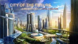 CITY OF THE FUTURE
- A PRESENTATION BY ATAL CHACHAN
 