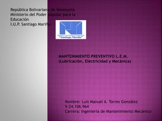 República Bolivariana de Venezuela
Ministerio del Poder popular para la
Educación
I.U.P. Santiago Mariño.
Nombre: Luis Manuel A. Torres González
V-24.106.964
Carrera: Ingeniería de Mantenimiento Mecánico
MANTENIMIENTO PREVENTIVO L.E.M.
(Lubricación, Electricidad y Mecánica)