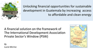 A financial solution on the framework of
The International Development Association
Private Sector’s Window (PSW)
Unlocking financial opportunities for sustainable
development in Guatemala by increasing access
to affordable and clean energy
By
Lucia Merino
 
