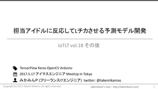 takemikami’s note	– http://takemikami.com/
みかみんＰ (フリーランスITエンジニア)		twitter:	@takemikamas
担当アイドルに反応してLチカさせる予測モデル開発
IoTLT vol.18	その後
1
TensorFlow Keras OpenCV Arduino
2017.5.17	アイマスエンジニア MeetUp In	Tokyo
Copyright	(C)	2017	Takeshi	Mikami.	All	rights	reserved.
 