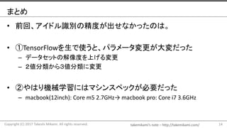 takemikami’s note	– http://takemikami.com/
まとめ
• 前回、アイドル識別の精度が出せなかったのは。
• ①TensorFlowを生で使うと、パラメータ変更が大変だった
– データセットの解像度を上げる変更
– ２値分類から３値分類に変更
• ②やはり機械学習にはマシンスペックが必要だった
– macbook(12inch):	Core	m5	2.7GHz→ macbook pro:	Core	i7	3.6GHz
14Copyright	(C)	2017	Takeshi	Mikami.	All	rights	reserved.
 