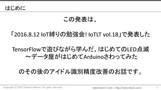 takemikami’s note	– http://takemikami.com/
はじめに
この発表は、
「2016.8.12	IoT縛りの勉強会!	IoTLT vol.18」で発表した
TensorFlowで遊びながら学んだ、はじめてのLED点滅
〜データ屋がはじめてArduinoさわってみた
のその後のアイドル識別精度改善のお話です。
2Copyright	(C)	2017	Takeshi	Mikami.	All	rights	reserved.
 