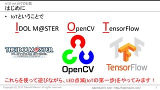 takemikami’s note	– http://takemikami.com/
はじめに
• IoTということで
3Copyright	(C)	2017	Takeshi	Mikami.	All	rights	reserved.
IoTLT vol.18でのお話
IDOL	M@STER					OpenCV TensorFlow
これらを使って遊びながら、LED点滅(IoTの第一歩)をやってみます！
 