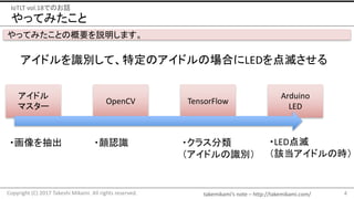 takemikami’s note	– http://takemikami.com/
やってみたこと
4Copyright	(C)	2017	Takeshi	Mikami.	All	rights	reserved.
IoTLT vol.18でのお話
やってみたことの概要を説明します。
アイドルを識別して、特定のアイドルの場合にLEDを点滅させる
アイドル
マスター
OpenCV TensorFlow
Arduino
LED
・画像を抽出 ・顔認識 ・クラス分類
（アイドルの識別）
・LED点滅
（該当アイドルの時）
 