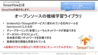 takemikami’s note	– http://takemikami.com/
TensorFlowとは
• DistBeliefというGoogleのサービスに使われている社内ツールを
OpenSourceにしたもの
• ディープラーニング/多層ニューラルネットワークが実装できる
• データフローグラフによって、
自由度の高いネットワークを記載できる
• 画像処理の関数も用意されている
5Copyright	(C)	2017	Takeshi	Mikami.	All	rights	reserved.
IoTLT vol.18でのお話
TensorFlowの紹介をします。
オープンソースの機械学習ライブラリ
→画像のクラス分類などに利用できる（チュートリアルがそれ）
今回は、Tensorflowをbackendとした
Kerasで実装
→パラメータなど変更しやすくなった
 