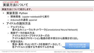 takemikami’s note	– http://takemikami.com/
実装方法について
• 実装言語：Python
– 開発環境： Jupyter notebookから実行
– Arduinoとの通信：pyserial
• アイドルの識別方法
– アルゴリズム：
畳み込みニューラルネットワーク(Convolutional	Neural	Network)
– 教師データの抽出方法：
アイドルマスタープラチナスターズの
アイドル毎のプロモーション動画の前半部分から画像を切り出し
– 学習の流れ：
雪歩・美希・やよいのデータを教師データとして、
各アイドルに分類する予測モデルを作成
8Copyright	(C)	2017	Takeshi	Mikami.	All	rights	reserved.
IoTLT vol.18から更新
実装方法について紹介します。
雪歩orNotの２値分類
していたものから変更
 