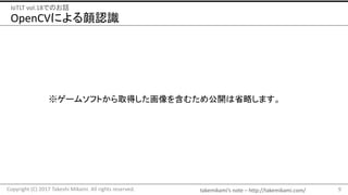 takemikami’s note	– http://takemikami.com/
OpenCVによる顔認識
9Copyright	(C)	2017	Takeshi	Mikami.	All	rights	reserved.
IoTLT vol.18でのお話
※ゲームソフトから取得した画像を含むため公開は省略します。
 