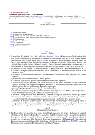L.R. 8 ottobre 2015, n. 26
Istituzione della Banca della Terra d'Abruzzo.
(Approvata dal Consiglio regionale con verbale n. 40/9 del 24 settembre 2015, pubblicata nel BURA 14 ottobre 2015, n. 105
Speciale, ripubblicata, con avviso di rettifica, nel BURA 13 novembre 2015, n. 125 Speciale ed entrata in vigore il 15 ottobre 2015)
Testo vigente
(in vigore dal 15/10/2015)
Indice
Art. 1 - (Oggetto e finalità)
Art. 2 - (Banca della Terra d'Abruzzo)
Art. 3 - (Utilizzo dei beni inseriti nella Banca della Terra d'Abruzzo)
Art. 4 - (Utilizzazione dei terreni abbandonati o incolti e dei fabbricati agricoli)
Art. 5 - (Regolamento)
Art. 6 - (Clausola valutativa)
Art. 7 - (Abrogazioni)
Art. 8 - (Disposizioni finanziarie)
Art. 9 - (Entrata in vigore)
Art. 1
(Oggetto e finalità)
1. In attuazione dei principi e dei criteri della legge 4 agosto 1978, n. 440 (Norme per l'utilizzazione delle
terre incolte, abbandonate o insufficientemente coltivate), la Regione valorizza le terre agricole incolte
coerentemente con la tutela degli interessi sociali, economici e ambientali delle comunità locali per
favorire il recupero delle aree abbandonate, contenere il degrado ambientale, salvaguardare il suolo e gli
equilibri idrogeologici, limitare gli incendi boschivi, favorire l'ottimale assetto del territorio attraverso lo
svolgimento delle attività agro-forestali, tutelare l'ambiente ed il paesaggio e conservare le biodiversità.
2. Per le finalità di cui al comma 1, la Regione istituisce la Banca della Terra d'Abruzzo con l'obiettivo di:
a) favorire il recupero produttivo dei terreni incolti, abbandonati o insufficientemente coltivati e dei
fabbricati rurali;
b) favorire il riordino fondiario attraverso l'accorpamento e l'ampliamento delle superfici delle aziende
agricole;
c) promuovere l'insediamento di nuove aziende agricole;
d) valorizzare il patrimonio agricolo forestale presente nel territorio regionale;
e) incentivare lo sviluppo produttivo ed occupazionale nelle aree rurali tramite lo sviluppo dell'attività
agricola in sinergia con l'imprenditoria privata, favorendo la promozione del ricambio generazionale nel
settore agricolo e la salvaguardia degli equilibri idrogeologici;
f) proteggere l'ambiente e tutelare il paesaggio e le biodiversità;
g) promuovere l'accesso della popolazione residente ai terreni agricoli ai fini del loro recupero produttivo,
della crescita occupazionale, del contrasto al consumo del suolo;
h) favorire il recupero delle aree abbandonate, contenere il degrado ambientale, limitare gli incendi
boschivi, favorire l'ottimale assetto del territorio attraverso lo svolgimento delle attività agro-forestali,
coerentemente con la tutela degli interessi sociali, economici e ambientali delle comunità locali;
i) contrastare il fenomeno dell'abbandono e dell'inutilizzo del patrimonio agro-forestale, quale fattore di
compromissione dei valori ambientali, culturali e sociali del territorio, promuovendo azioni di recupero
produttivo dei beni agro-forestali attraverso i modelli di agricoltura sociale, sostenibile.
Art. 2
(Banca della Terra d'Abruzzo)
1. La Banca della Terra consiste in un elenco completo ed aggiornato dei terreni e fabbricati di proprietà
pubblica e privata dichiarati disponibili per operazioni di affitto o di concessione. L'elenco contiene terreni
di proprietà regionale, comunale e di altri enti pubblici, ivi compresi quelli eventualmente affidati in
gestione, con convenzione, dalla Regione o da soggetti privati nonché i fabbricati rurali e terreni privati
dichiarati temporaneamente disponibili, abbandonati o incolti, ai sensi della Legge 440/1978. L'elenco è
detenuto presso il competente Dipartimento per le Politiche Agricole.
 