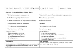 Class: Grade 4 Date: April 23 – April 27, 2017 LB Page: 126-133 AB Page: 100-107 Period: Duration: 40 mins/day
Objectives: At the lessons students should be able to…
*Construct sentences using vocabulary words. *Understand the meaning of each word based on the pictures shown.
*Listen foe meaning and specific information. *Use will for future predictions.
*Listen to a radio interview and people talking about holidays. *Talk about celebrations.
*Talk about school holidays and holiday issues. *Read emails.
*Form opinions, agreeing and disagreeing. *Write an email invitation and reply.
*Read advertisement for holidays. *Make a plans for a party.
Anticipated Problem:
Unwanted misbehavior in the class
Difficulty in understanding the text
Difficulty in answering the activity
Difficulty in writing
Possible Solutions:
Proper classroom management
Explain and simplify it for better understanding
Give more time to students
Give struggling students one-on-one assistant during
independent working time
Aids/Materials
Board, board markers, notebook, Language book, practice book, weekly
plan with spelling words, computer and overhead projector, speaker,
worksheets.
New Vocabulary:
holidays - suitable - skills - techniques - adventure - active - summer
camp - sports camp - agree - disagree
 