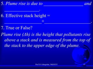 5. Plume rise is due to _________________ and
_______________.
6. Effective stack height =
________________+____________________.
7. True or False?
Plume rise (Δh) is the height that pollutants rise
above a stack and is measured from the top of
the stack to the upper edge of the plume.

Prof S S Jahagirdar, NKOCET

15

 