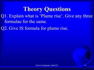 Theory Questions
Q1. Explain what is ‘Plume rise’. Give any three
formulae for the same.
Q2. Give IS formula for plume rise.

Prof S S Jahagirdar, NKOCET

16

 
