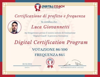 DATA RAPPRESENTANTE LEGALE
Si certifica che:
ha frequentato presso il nostro istituto di formazione
"Digital Coach" il percorso formativo
Luca Giovannetti
20/04/2018
Digital Certification Program 
VOTAZIONE 86/100
FREQUENZA 84%
Certificazione di profitto e frequenza
 