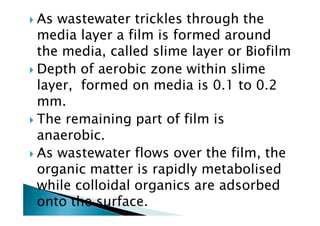 As wastewater trickles through the
media layer a film is formed around
the media, called slime layer or Biofilm
Depth of aerobic zone within slime
layer, formed on media is 0.1 to 0.2
mm.
The remaining part of film isThe remaining part of film is
anaerobic.
As wastewater flows over the film, the
organic matter is rapidly metabolised
while colloidal organics are adsorbed
onto the surface.
 