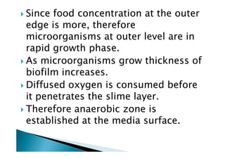 Since food concentration at the outer
edge is more, therefore
microorganisms at outer level are in
rapid growth phase.
As microorganisms grow thickness of
biofilm increases.
Diffused oxygen is consumed before
biofilm increases.
Diffused oxygen is consumed before
it penetrates the slime layer.
Therefore anaerobic zone is
established at the media surface.
 