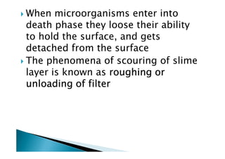 When microorganisms enter into
death phase they loose their ability
to hold the surface, and gets
detached from the surface
The phenomena of scouring of slime
layer is known as roughing orroughing orroughing orroughing or
unloading of filterunloading of filterunloading of filterunloading of filter
layer is known as roughing orroughing orroughing orroughing or
unloading of filterunloading of filterunloading of filterunloading of filter
 