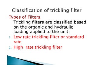 Types of Filters
Trickling filters are classified based
on the organic and hydraulic
loading applied to the unit.
Low rate trickling filter or standardLow rate trickling filter or standardLow rate trickling filter or standardLow rate trickling filter or standard1.1.1.1. Low rate trickling filter or standardLow rate trickling filter or standardLow rate trickling filter or standardLow rate trickling filter or standard
raterateraterate
2.2.2.2. High rate trickling filterHigh rate trickling filterHigh rate trickling filterHigh rate trickling filter
 