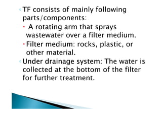◦TF consists of mainly following
parts/components:
A rotating armA rotating armA rotating armA rotating arm that sprays
wastewater over a filter medium.
Filter mediumFilter mediumFilter mediumFilter medium: rocks, plastic, or
other material.
◦ Under drainage system:Under drainage system:Under drainage system:Under drainage system: The water is
other material.
◦ Under drainage system:Under drainage system:Under drainage system:Under drainage system: The water is
collected at the bottom of the filter
for further treatment.
 