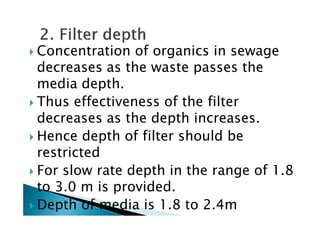 Concentration of organics in sewage
decreases as the waste passes the
media depth.
Thus effectiveness of the filter
decreases as the depth increases.decreases as the depth increases.
Hence depth of filter should be
restricted
For slow rate depth in the range of 1.8
to 3.0 m is provided.
Depth of media is 1.8 to 2.4m
 