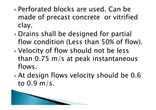 Perforated blocks are used. Can be
made of precast concrete or vitrified
clay.
Drains shall be designed for partial
flow condition (Less than 50% of flow).
Velocity of flow should not be less
than 0.75 m/s at peak instantaneous
Velocity of flow should not be less
than 0.75 m/s at peak instantaneous
flows.
At design flows velocity should be 0.6
to 0.9 m/s.
 