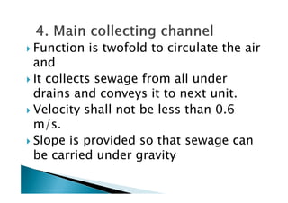 Function is twofold to circulate the air
and
It collects sewage from all under
drains and conveys it to next unit.
Velocity shall not be less than 0.6
drains and conveys it to next unit.
Velocity shall not be less than 0.6
m/s.
Slope is provided so that sewage can
be carried under gravity
 