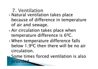 Natural ventilation takes place
because of difference in temperature
of air and sewage.
Air circulation takes place when
temperature difference is 60C.temperature difference is 60C.
When temperature difference falls
below 1.90C then there will be no air
circulation.
Some times forced ventilation is also
provided
 