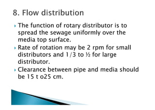 The function of rotary distributor is to
spread the sewage uniformly over the
media top surface.
Rate of rotation may be 2 rpm for small
distributors and 1/3 to ½ for largedistributors and 1/3 to ½ for large
distributor.
Clearance between pipe and media should
be 15 t o25 cm.
 