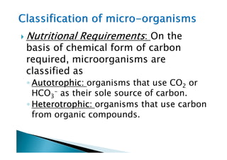 Nutritional RequirementsNutritional RequirementsNutritional RequirementsNutritional Requirements: On the
basis of chemical form of carbon
required, microorganisms are
classified as
◦ Autotrophic:Autotrophic:Autotrophic:Autotrophic: organisms that use CO or◦ Autotrophic:Autotrophic:Autotrophic:Autotrophic: organisms that use CO2 or
HCO3
- as their sole source of carbon.
◦ Heterotrophic:Heterotrophic:Heterotrophic:Heterotrophic: organisms that use carbon
from organic compounds.
 