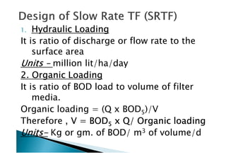 1.1.1.1. Hydraulic LoadingHydraulic LoadingHydraulic LoadingHydraulic Loading
It is ratio of discharge or flow rate to the
surface area
UnitsUnitsUnitsUnits –––– million lit/ha/day
2. Organic Loading2. Organic Loading2. Organic Loading2. Organic Loading
It is ratio of BOD load to volume of filter
2. Organic Loading2. Organic Loading2. Organic Loading2. Organic Loading
It is ratio of BOD load to volume of filter
media.
Organic loading = (Q x BOD5)/V
Therefore , V = BODV = BODV = BODV = BOD5555 x Q/ Organic loadingx Q/ Organic loadingx Q/ Organic loadingx Q/ Organic loading
UnitsUnitsUnitsUnits---- Kg or gm. of BOD/ m3 of volume/d
 