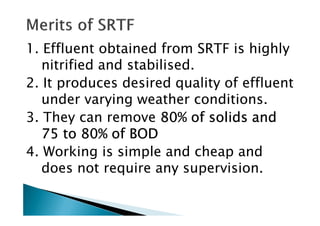 1. Effluent obtained from SRTF is highly
nitrified and stabilised.
2. It produces desired quality of effluent
under varying weather conditions.
3. They can remove 80% of solids and80% of solids and80% of solids and80% of solids and3. They can remove 80% of solids and80% of solids and80% of solids and80% of solids and
75 to 80% of BOD75 to 80% of BOD75 to 80% of BOD75 to 80% of BOD
4. Working is simple and cheap and
does not require any supervision.
 