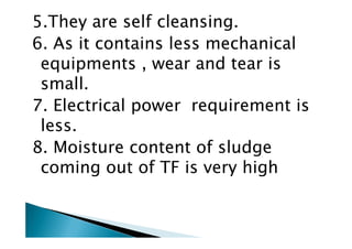 5.They are self cleansing.
6. As it contains less mechanical
equipments , wear and tear is
small.
7. Electrical power requirement is
less.less.
8. Moisture content of sludge
coming out of TF is very high
 