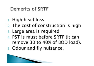 1. High head loss.
2. The cost of construction is high
3. Large area is required3. Large area is required
4. PST is must before SRTF (It can
remove 30 to 40% of BOD load).
5. Odour and fly nuisance.
 