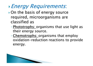 Energy RequirementsEnergy RequirementsEnergy RequirementsEnergy Requirements::::
On the basis of energy source
required, microorganisms are
classified as
◦ PhototrophsPhototrophsPhototrophsPhototrophs:::: organisms that use light as
their energy source.
ChemotrophsChemotrophsChemotrophsChemotrophs:::: organisms that employ
their energy source.
◦ ChemotrophsChemotrophsChemotrophsChemotrophs:::: organisms that employ
oxidation-reduction reactions to provide
energy.
 