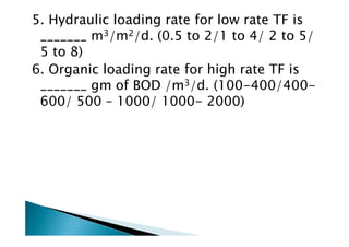 5. Hydraulic loading rate for low rate TF is
_______ m3/m2/d. (0.5 to 2/1 to 4/ 2 to 5/
5 to 8)
6. Organic loading rate for high rate TF is
_______ gm of BOD /m3/d. (100-400/400-
600/ 500 – 1000/ 1000- 2000)
 