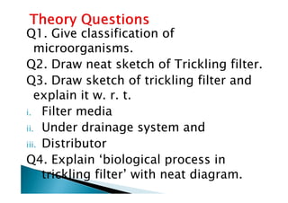 Q1. Give classification of
microorganisms.
Q2. Draw neat sketch of Trickling filter.
Q3. Draw sketch of trickling filter and
explain it w. r. t.explain it w. r. t.
i. Filter media
ii. Under drainage system and
iii. Distributor
Q4. Explain ‘biological process in
trickling filter’ with neat diagram.
 