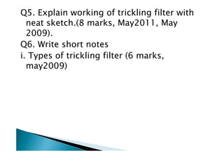 Q5. Explain working of trickling filter with
neat sketch.(8 marks, May2011, May
2009).
Q6. Write short notes
i. Types of trickling filter (6 marks,
may2009)
 