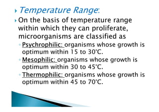 Temperature Range:
On the basis of temperature range
within which they can proliferate,
microorganisms are classified as
◦ PsychrophilicPsychrophilicPsychrophilicPsychrophilic:::: organisms whose growth is
optimum within 15 to 30°C.
◦ MesophilicMesophilicMesophilicMesophilic:::: organisms whose growth is
optimum within 15 to 30°C.
◦ MesophilicMesophilicMesophilicMesophilic:::: organisms whose growth is
optimum within 30 to 45°C.
◦ ThermophilicThermophilicThermophilicThermophilic:::: organisms whose growth is
optimum within 45 to 70°C.
 