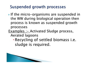 If the micro-organisms are suspended in
the WW during biological operation then
process is known as suspended growth
processes
Examples :- Activated Sludge process,Examples :- Activated Sludge process,
Aerated lagoons
Recycling of settled biomass i.e.
sludge is required.
 