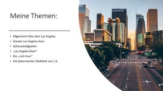 Meine Themen:
• Allgemeine Infos über Los Angeles
• Greater Los Angeles Area
• Sehenwürdigkeiten
• „Los Angeles River“
• Die „rush hour“
• Die bekanntesten Stadtteile von L.A.
 