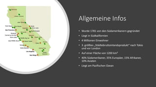 Allgemeine Infos
• Wurde 1781 von den Südamerikanern gegründet
• Liegt in Südkalifornien
• 4 Millionen Einwohner
• 3. größtes „Städtebruttoinlandsprodukt“ nach Tokio
und vor London
• Auf einer Fläche von 1200 km²
• 40% Südamerikaner, 35% Europäer, 15% Afrikaner,
10% Asiaten
• Liegt am Pazifischen Ozean
 