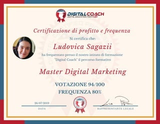 DATA RAPPRESENTANTE LEGALE
Si certifica che:
ha frequentato presso il nostro istituto di formazione
"Digital Coach" il percorso formativo
VOTAZIONE 94/100
FREQUENZA 80%
26/07/2019
Master Digital Marketing
Ludovica Sagazii
Certificazione di profitto e frequenza 
 