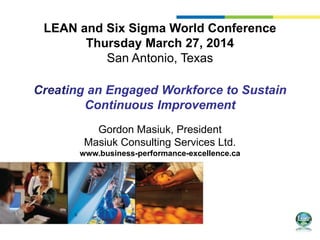 LEAN and Six Sigma World Conference
Thursday March 27, 2014
San Antonio, Texas
Creating an Engaged Workforce to Sustain
Continuous Improvement
Gordon Masiuk, President
Masiuk Consulting Services Ltd.
www.business-performance-excellence.ca
 