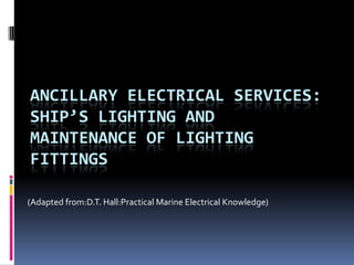 ANCILLARY ELECTRICAL SERVICES:
SHIP’S LIGHTING AND
MAINTENANCE OF LIGHTING
FITTINGS

(Adapted from:D.T. Hall:Practical Marine Electrical Knowledge)
 